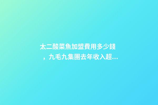太二酸菜魚加盟費用多少錢，九毛九集團去年收入超40億元-第1張-觀點-玄機派